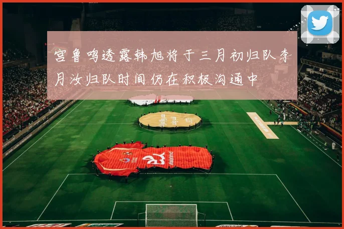 宫鲁鸣透露韩旭将于三月初归队李月汝归队时间仍在积极沟通中