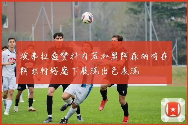 埃弗拉盛赞科内若加盟阿森纳将在阿尔特塔麾下展现出色表现