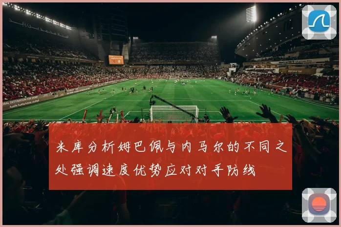 米库分析姆巴佩与内马尔的不同之处强调速度优势应对对手防线