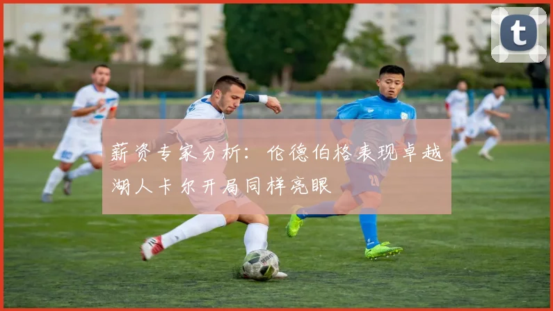 薪资专家分析：伦德伯格表现卓越湖人卡尔开局同样亮眼
