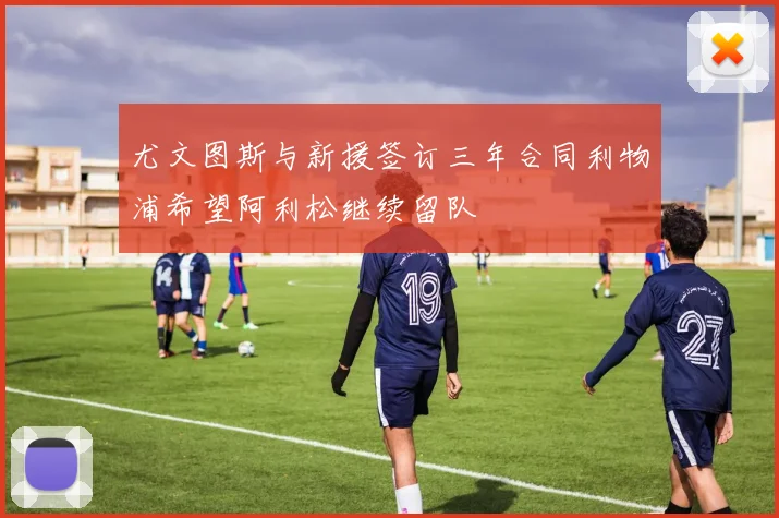尤文图斯与新援签订三年合同利物浦希望阿利松继续留队