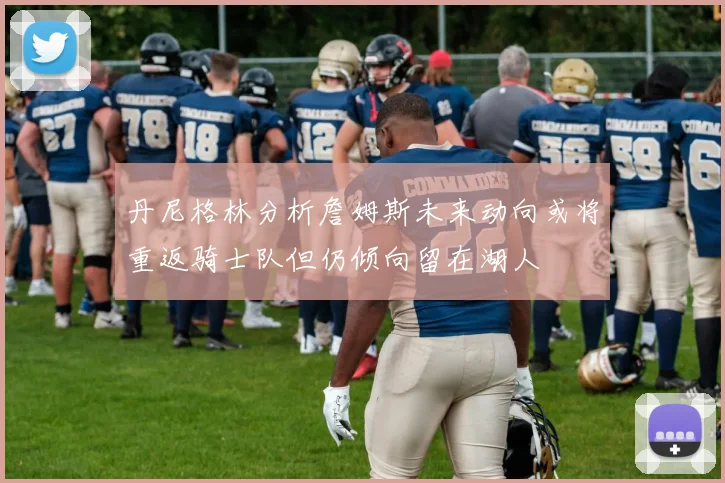 丹尼格林分析詹姆斯未来动向或将重返骑士队但仍倾向留在湖人