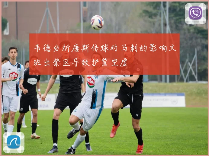 韦德分析唐斯传球对马刺的影响文班出禁区导致护筐空虚