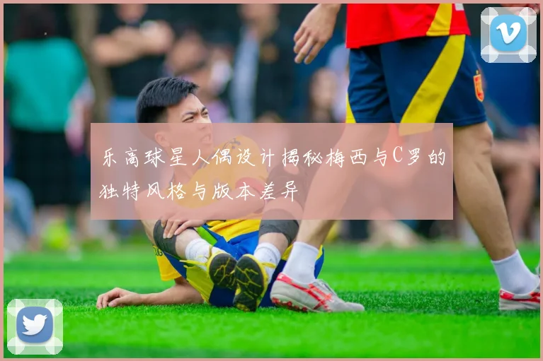 乐高球星人偶设计揭秘梅西与C罗的独特风格与版本差异