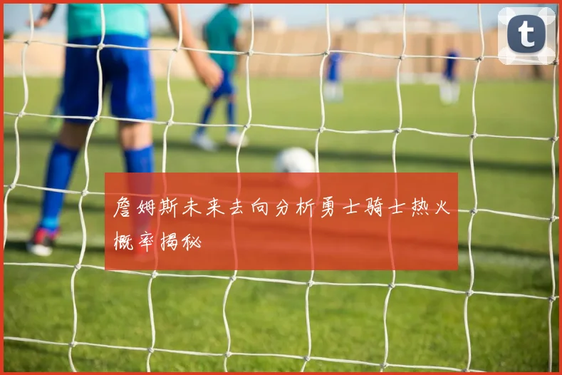 詹姆斯未来去向分析勇士骑士热火概率揭秘
