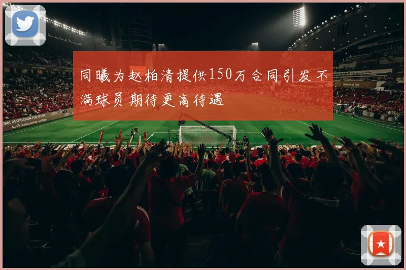 同曦为赵柏清提供150万合同引发不满球员期待更高待遇