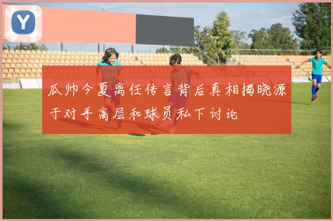 瓜帅今夏离任传言背后真相揭晓源于对手高层和球员私下讨论