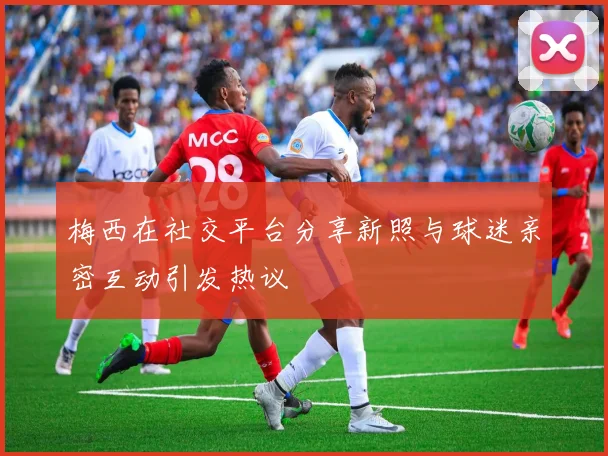 梅西在社交平台分享新照与球迷亲密互动引发热议