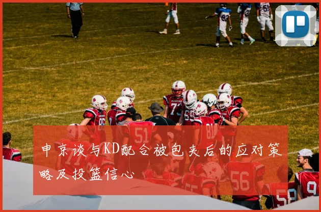 申京谈与KD配合被包夹后的应对策略及投篮信心