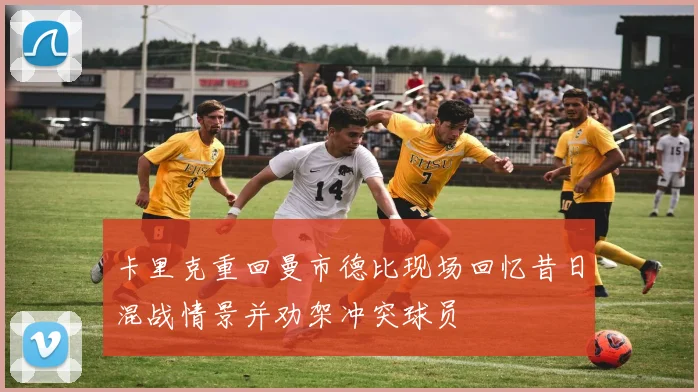卡里克重回曼市德比现场回忆昔日混战情景并劝架冲突球员