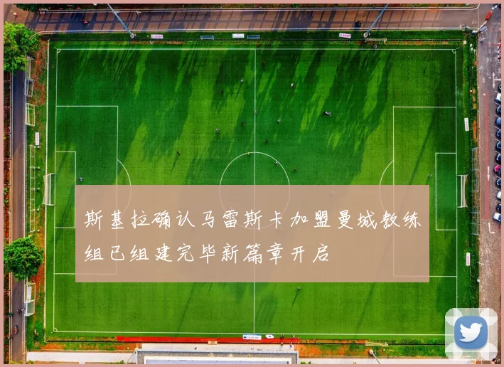 斯基拉确认马雷斯卡加盟曼城教练组已组建完毕新篇章开启