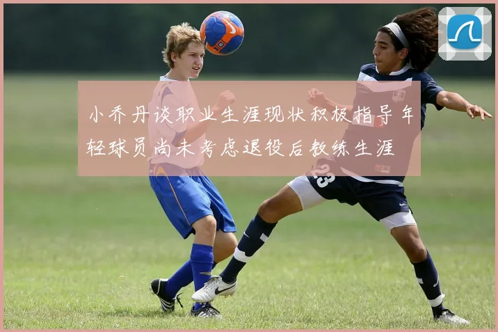 小乔丹谈职业生涯现状积极指导年轻球员尚未考虑退役后教练生涯