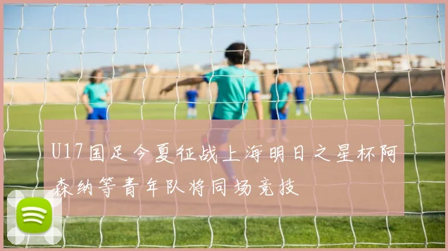 U17国足今夏征战上海明日之星杯阿森纳等青年队将同场竞技