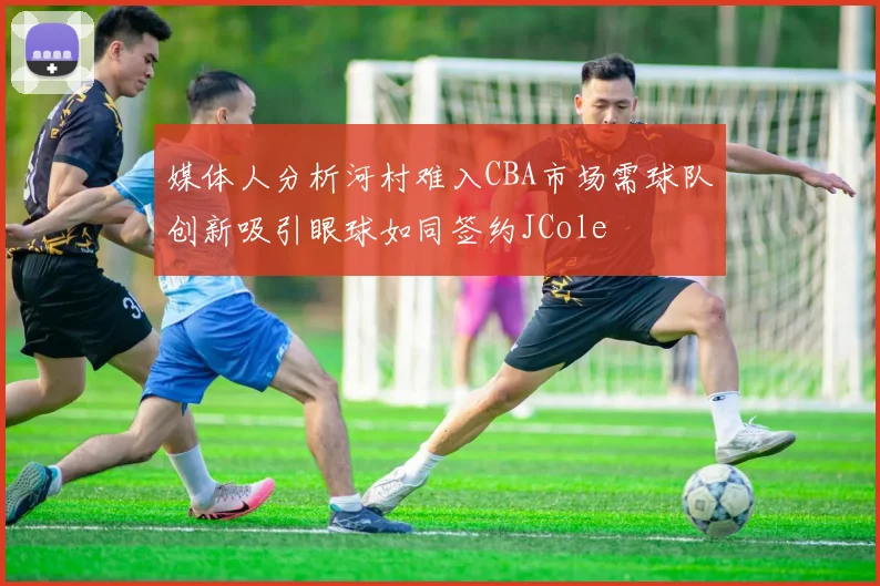 媒体人分析河村难入CBA市场需球队创新吸引眼球如同签约JCole
