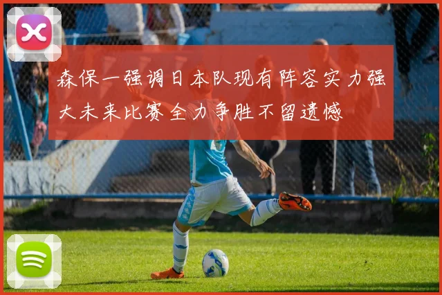 森保一强调日本队现有阵容实力强大未来比赛全力争胜不留遗憾