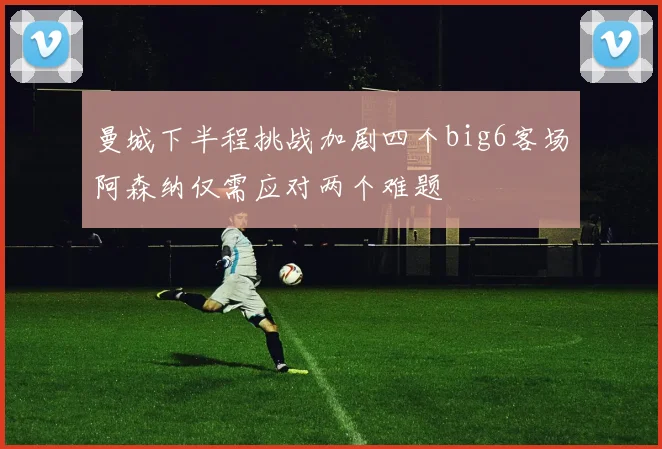 曼城下半程挑战加剧四个big6客场阿森纳仅需应对两个难题