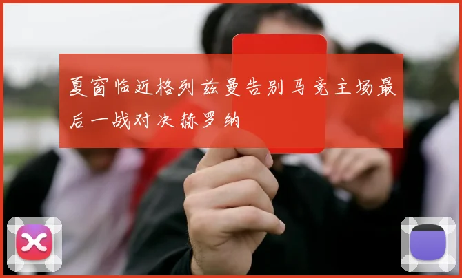 夏窗临近格列兹曼告别马竞主场最后一战对决赫罗纳