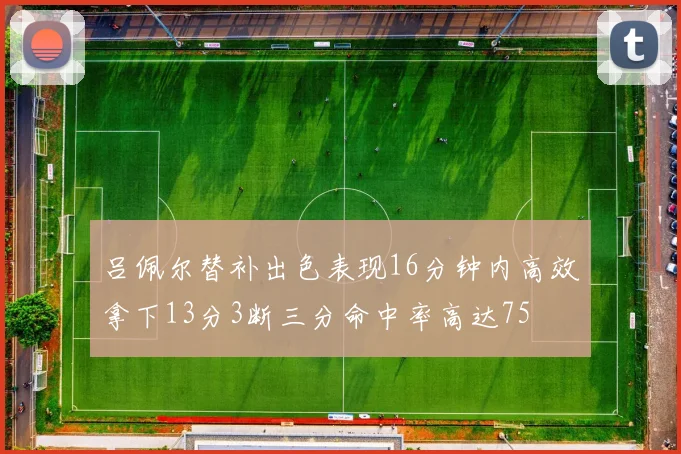 吕佩尔替补出色表现16分钟内高效拿下13分3断三分命中率高达75