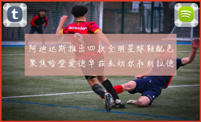 阿迪达斯推出四款全明星球鞋配色聚焦哈登爱德华兹米切尔和利拉德