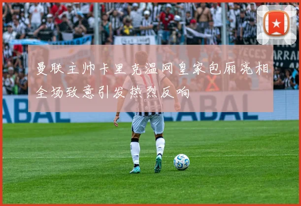 曼联主帅卡里克温网皇家包厢亮相全场致意引发热烈反响